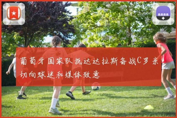 葡萄牙国家队抵达达拉斯备战C罗亲切向球迷和媒体致意