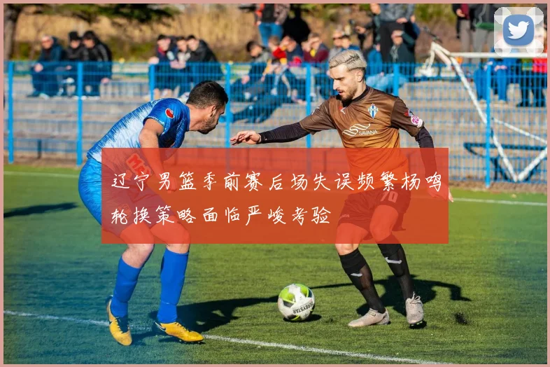 辽宁男篮季前赛后场失误频繁杨鸣轮换策略面临严峻考验