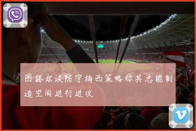 图赫尔谈防守梅西策略称其总能制造空间进行进攻