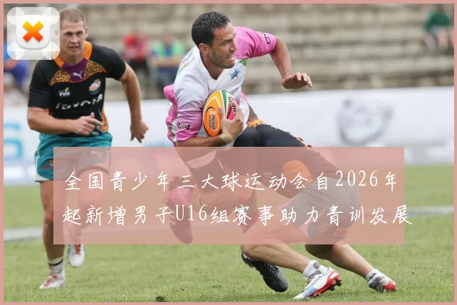 全国青少年三大球运动会自2026年起新增男子U16组赛事助力青训发展